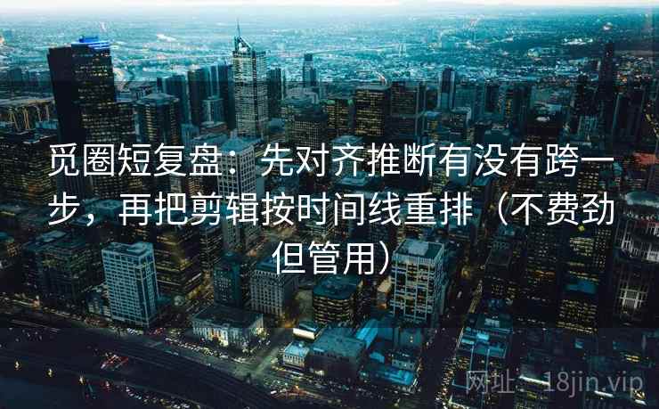 觅圈短复盘：先对齐推断有没有跨一步，再把剪辑按时间线重排（不费劲但管用）