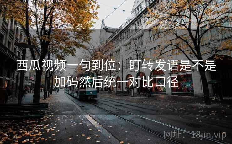 西瓜视频一句到位：盯转发语是不是加码然后统一对比口径