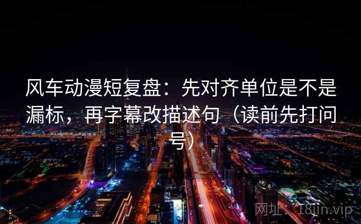 风车动漫短复盘：先对齐单位是不是漏标，再字幕改描述句（读前先打问号）