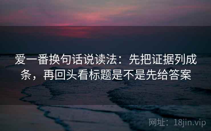 爱一番换句话说读法：先把证据列成条，再回头看标题是不是先给答案