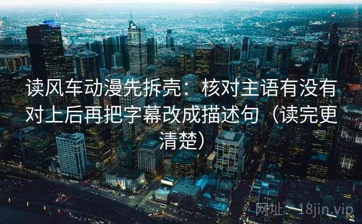 读风车动漫先拆壳：核对主语有没有对上后再把字幕改成描述句（读完更清楚）
