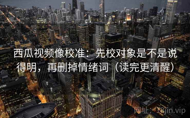 西瓜视频像校准：先校对象是不是说得明，再删掉情绪词（读完更清醒）