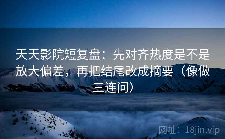 天天影院短复盘：先对齐热度是不是放大偏差，再把结尾改成摘要（像做三连问）