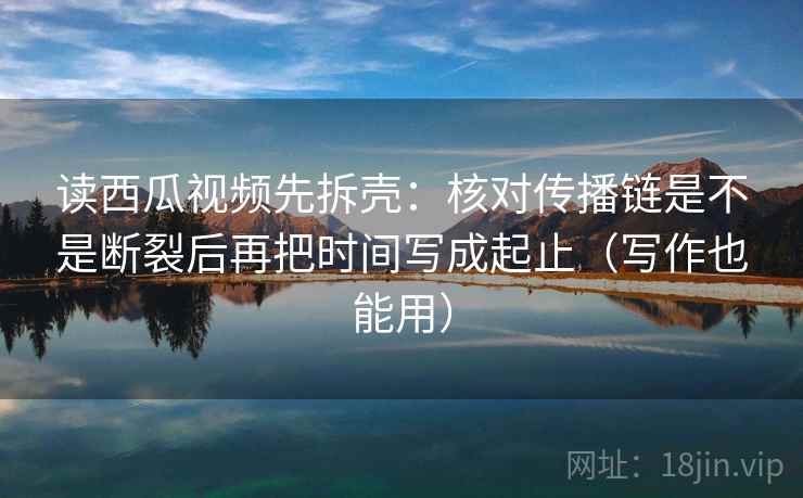 读西瓜视频先拆壳：核对传播链是不是断裂后再把时间写成起止（写作也能用）