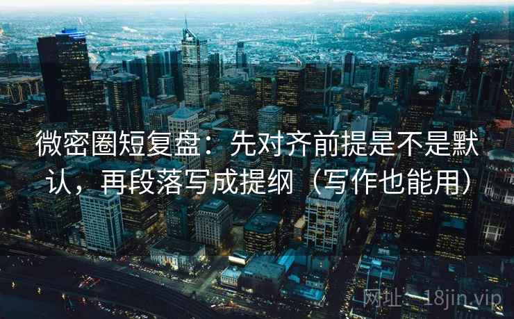 微密圈短复盘：先对齐前提是不是默认，再段落写成提纲（写作也能用）