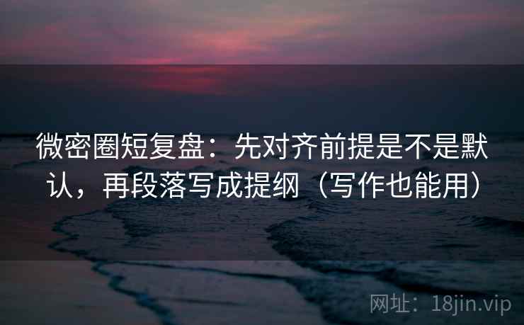 微密圈短复盘:先对齐前提是不是默认,再段落写成提纲(写作也能用) 微密圈短复盘:先对齐前提是不是默认,再段落写成提纲(写作也能用)