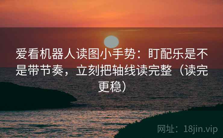 爱看机器人读图小手势：盯配乐是不是带节奏，立刻把轴线读完整（读完更稳）