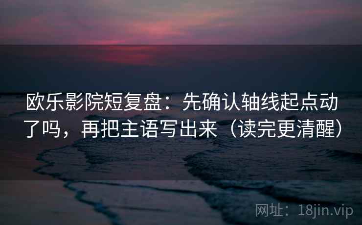 欧乐影院短复盘：先确认轴线起点动了吗，再把主语写出来（读完更清醒）
