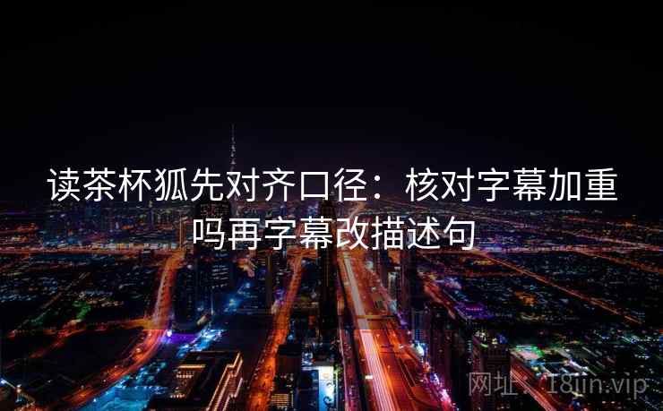 读茶杯狐先对齐口径：核对字幕加重吗再字幕改描述句