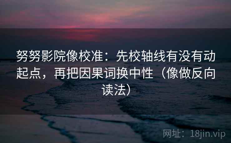 努努影院像校准：先校轴线有没有动起点，再把因果词换中性（像做反向读法）