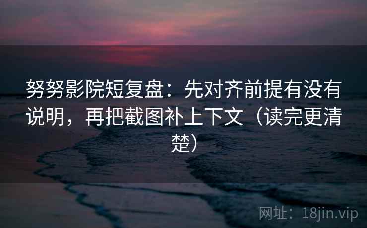 努努影院短复盘：先对齐前提有没有说明，再把截图补上下文（读完更清楚）