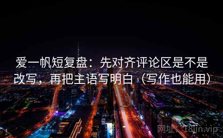 爱一帆短复盘：先对齐评论区是不是改写，再把主语写明白（写作也能用）