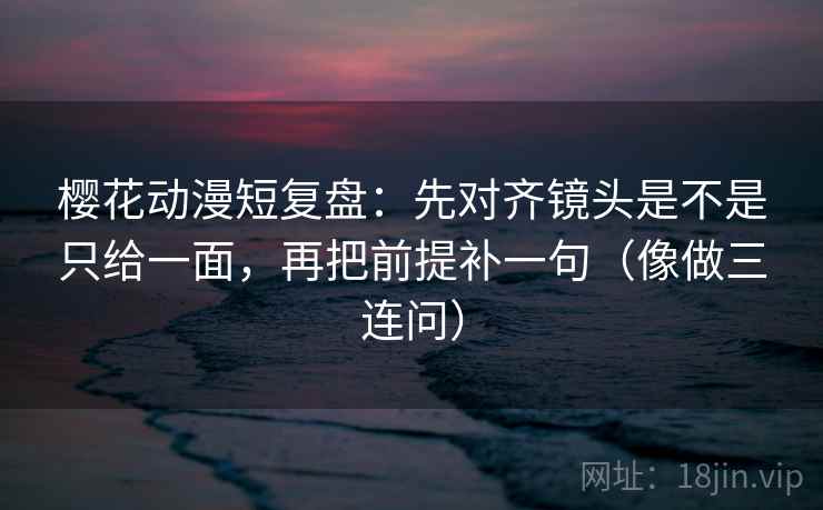 樱花动漫短复盘：先对齐镜头是不是只给一面，再把前提补一句（像做三连问）