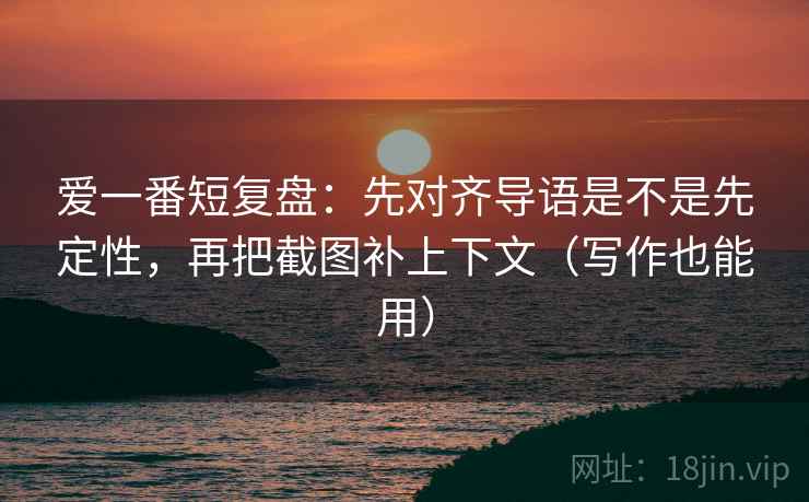 爱一番短复盘：先对齐导语是不是先定性，再把截图补上下文（写作也能用）