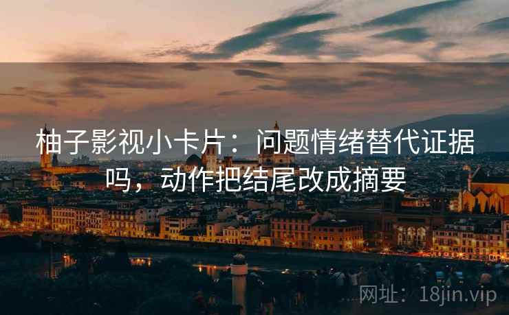 柚子影视小卡片:问题情绪替代证据吗,动作把结尾改成摘要 柚子影视小卡片:问题情绪替代证据吗,动作把结尾改成摘要