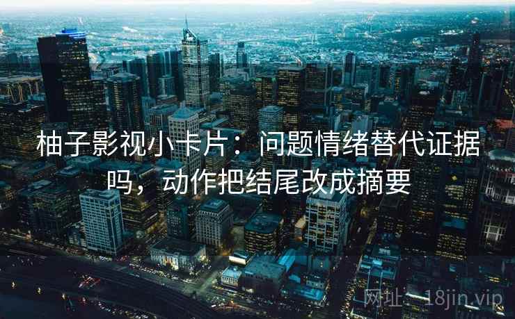 柚子影视小卡片:问题情绪替代证据吗,动作把结尾改成摘要 柚子影视小卡片:问题情绪替代证据吗,动作把结尾改成摘要