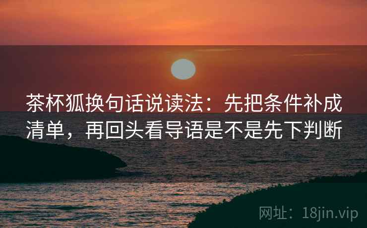 茶杯狐换句话说读法:先把条件补成清单,再回头看导语是不是先下判断 茶杯狐换句话说读法:先把条件补成清单,再回头看导语是不是先下判断