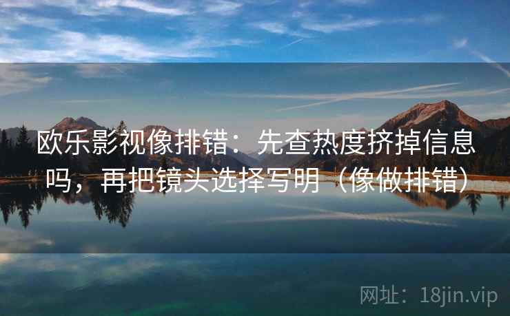 欧乐影视像排错：先查热度挤掉信息吗，再把镜头选择写明（像做排错）