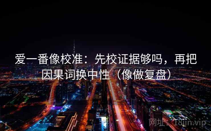 爱一番像校准:先校证据够吗,再把因果词换中性(像做复盘) 爱一番像校准:先校证据够吗,再把因果词换中性(像做复盘)