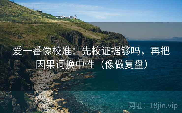 爱一番像校准:先校证据够吗,再把因果词换中性(像做复盘) 爱一番像校准:先校证据够吗,再把因果词换中性(像做复盘)