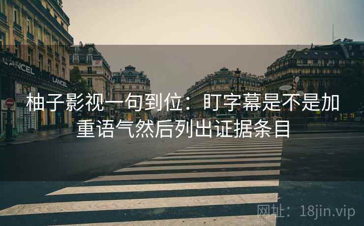 柚子影视一句到位:盯字幕是不是加重语气然后列出证据条目 柚子影视一句到位:盯字幕是不是加重语气然后列出证据条目