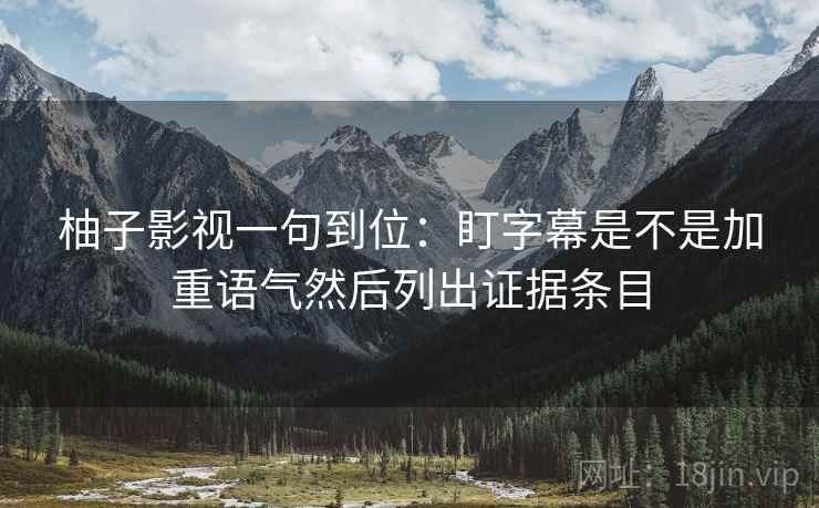 柚子影视一句到位:盯字幕是不是加重语气然后列出证据条目 柚子影视一句到位:盯字幕是不是加重语气然后列出证据条目