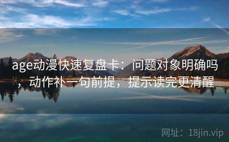 age动漫快速复盘卡:问题对象明确吗,动作补一句前提,提示读完更清醒 age动漫快速复盘卡:问题对象明确吗,动作补一句前提,提示读完更清醒