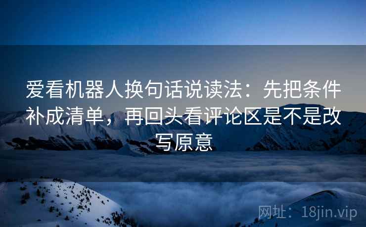 爱看机器人换句话说读法：先把条件补成清单，再回头看评论区是不是改写原意