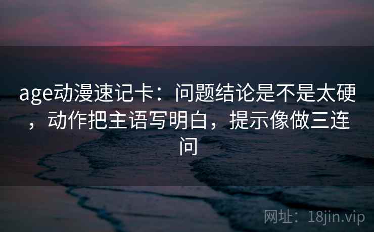 age动漫速记卡:问题结论是不是太硬,动作把主语写明白,提示像做三连问 age动漫速记卡:问题结论是不是太硬,动作把主语写明白,提示像做三连问