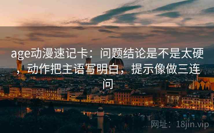 age动漫速记卡:问题结论是不是太硬,动作把主语写明白,提示像做三连问 age动漫速记卡:问题结论是不是太硬,动作把主语写明白,提示像做三连问