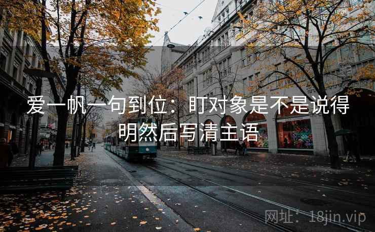 爱一帆一句到位:盯对象是不是说得明然后写清主语 爱一帆一句到位:盯对象是不是说得明然后写清主语