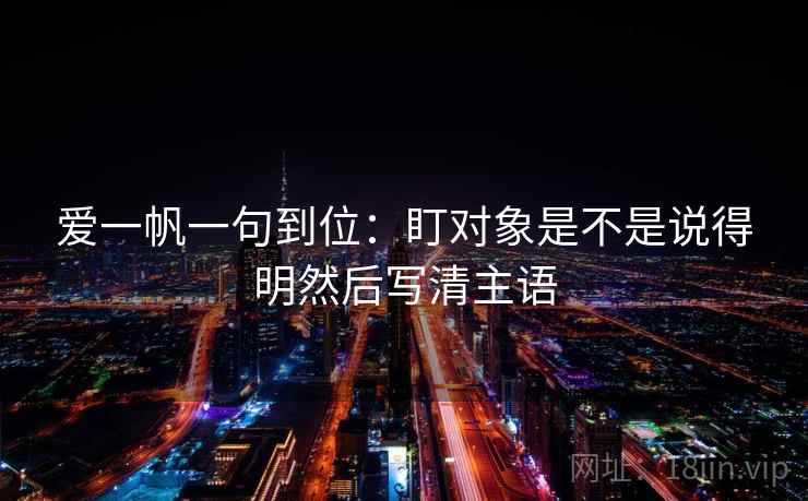 爱一帆一句到位:盯对象是不是说得明然后写清主语 爱一帆一句到位:盯对象是不是说得明然后写清主语