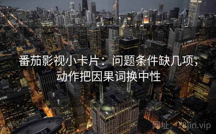 番茄影视小卡片:问题条件缺几项,动作把因果词换中性 番茄影视小卡片:问题条件缺几项,动作把因果词换中性