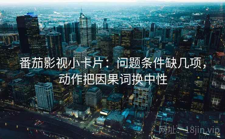 番茄影视小卡片:问题条件缺几项,动作把因果词换中性 番茄影视小卡片:问题条件缺几项,动作把因果词换中性