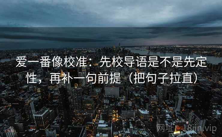 爱一番像校准:先校导语是不是先定性,再补一句前提(把句子拉直) 爱一番像校准:先校导语是不是先定性,再补一句前提(把句子拉直)