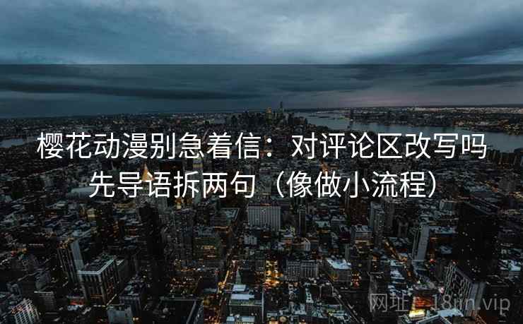 樱花动漫别急着信：对评论区改写吗先导语拆两句（像做小流程）