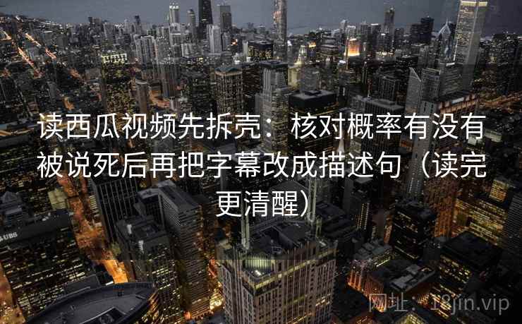 读西瓜视频先拆壳:核对概率有没有被说死后再把字幕改成描述句(读完更清醒) 读西瓜视频先拆壳:核对概率有没有被说死后再把字幕改成描述句(读完更清醒)