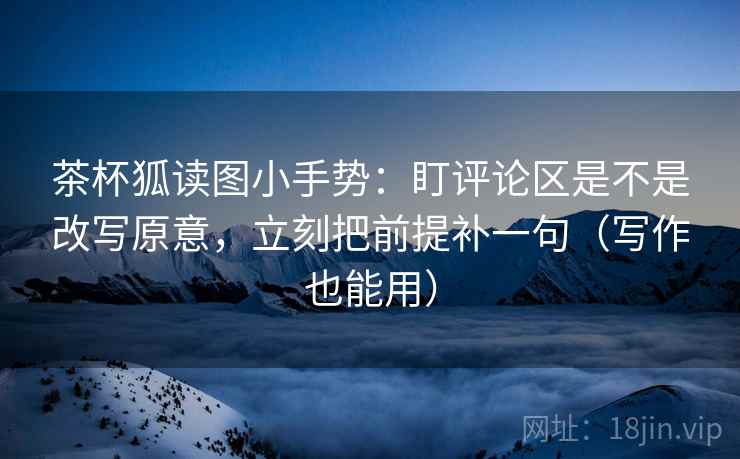 茶杯狐读图小手势：盯评论区是不是改写原意，立刻把前提补一句（写作也能用）