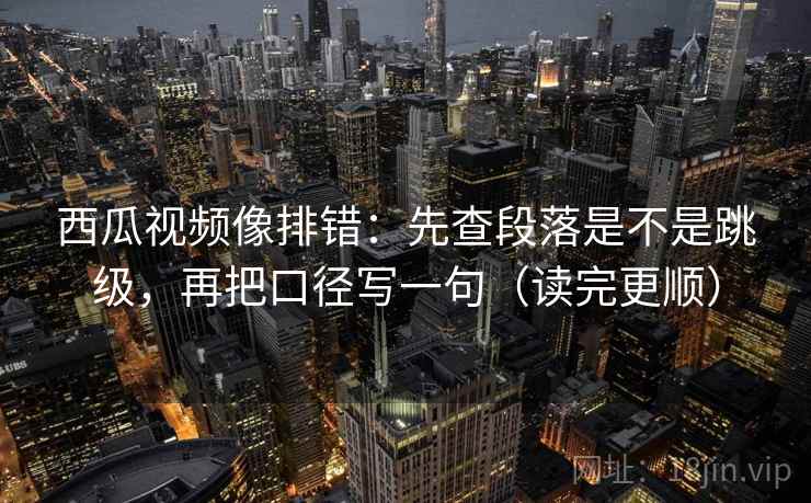 西瓜视频像排错:先查段落是不是跳级,再把口径写一句(读完更顺) 西瓜视频像排错:先查段落是不是跳级,再把口径写一句(读完更顺)